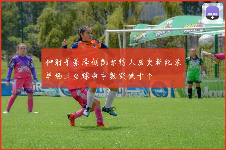 神射手豪泽创凯尔特人历史新纪录单场三分球命中数突破十个