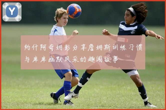 约什阿奇姆彭分享詹姆斯训练习惯与库库幽默风采的趣闻故事