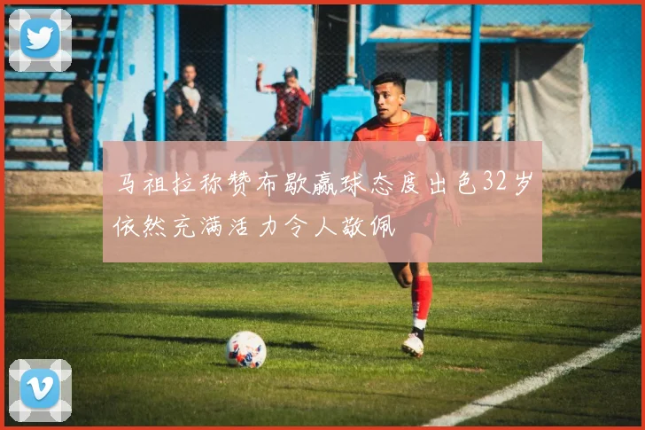 马祖拉称赞布歇赢球态度出色32岁依然充满活力令人敬佩