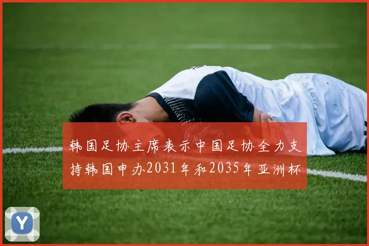 韩国足协主席表示中国足协全力支持韩国申办2031年和2035年亚洲杯赛事