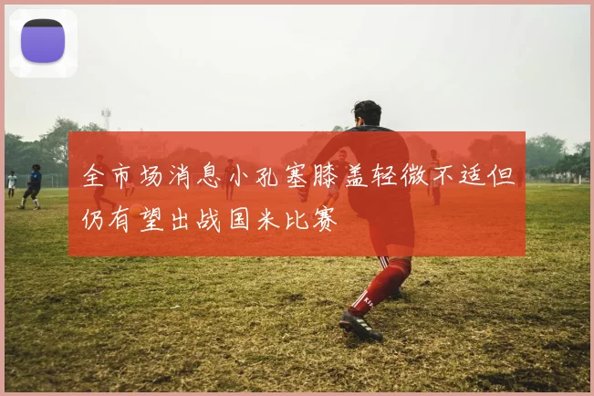 全市场消息小孔塞膝盖轻微不适但仍有望出战国米比赛