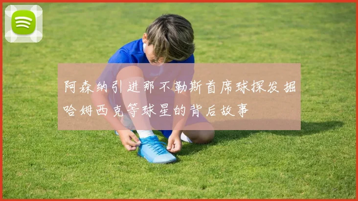 阿森纳引进那不勒斯首席球探发掘哈姆西克等球星的背后故事