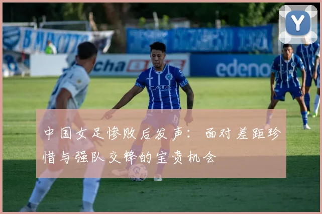 中国女足惨败后发声：面对差距珍惜与强队交锋的宝贵机会