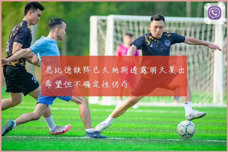 恩比德缺阵已久纳斯透露明天复出希望但不确定性仍存