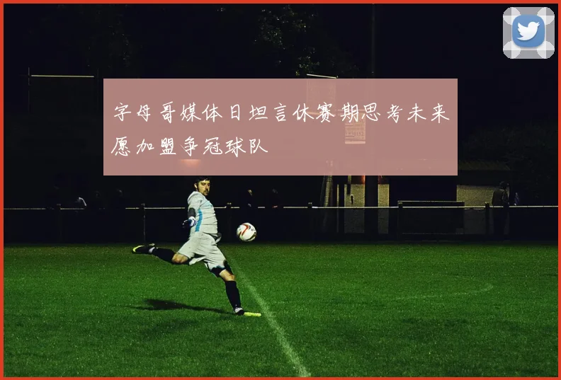 字母哥媒体日坦言休赛期思考未来愿加盟争冠球队