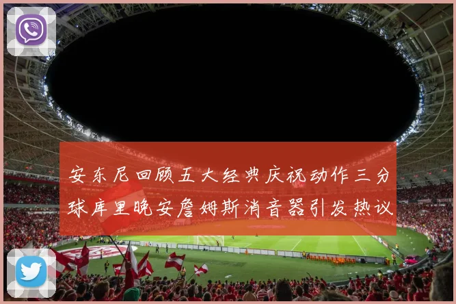 安东尼回顾五大经典庆祝动作三分球库里晚安詹姆斯消音器引发热议