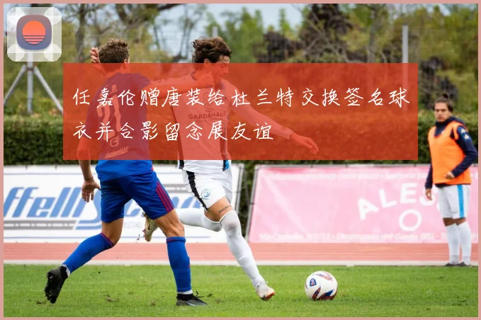 任嘉伦赠唐装给杜兰特交换签名球衣并合影留念展友谊