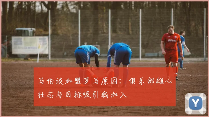 马伦谈加盟罗马原因：俱乐部雄心壮志与目标吸引我加入