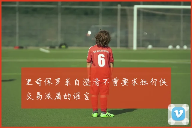 里奇保罗亲自澄清不曾要求独行侠交易浓眉的谣言