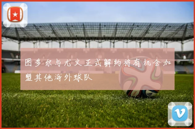 图多尔与尤文正式解约将有机会加盟其他海外球队