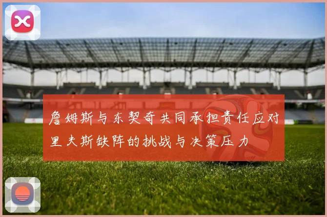 詹姆斯与东契奇共同承担责任应对里夫斯缺阵的挑战与决策压力