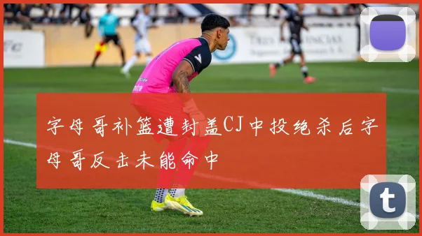 字母哥补篮遭封盖CJ中投绝杀后字母哥反击未能命中