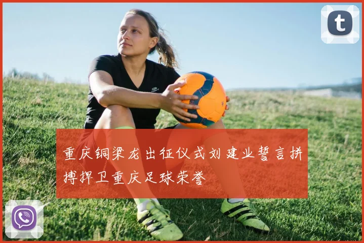 重庆铜梁龙出征仪式刘建业誓言拼搏捍卫重庆足球荣誉