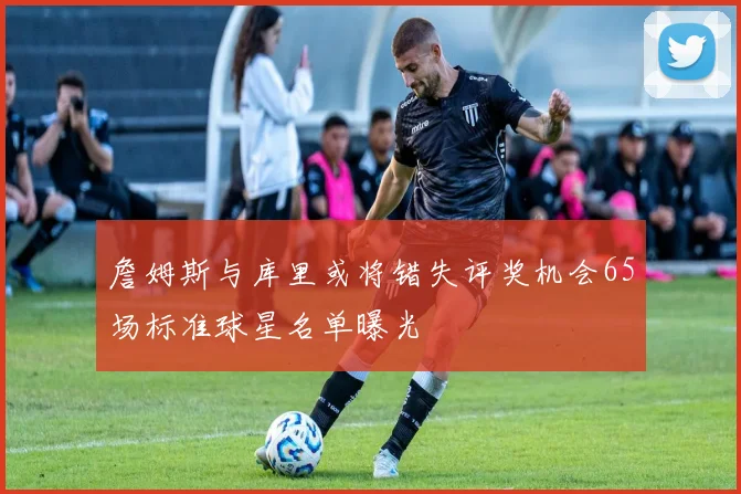 詹姆斯与库里或将错失评奖机会65场标准球星名单曝光