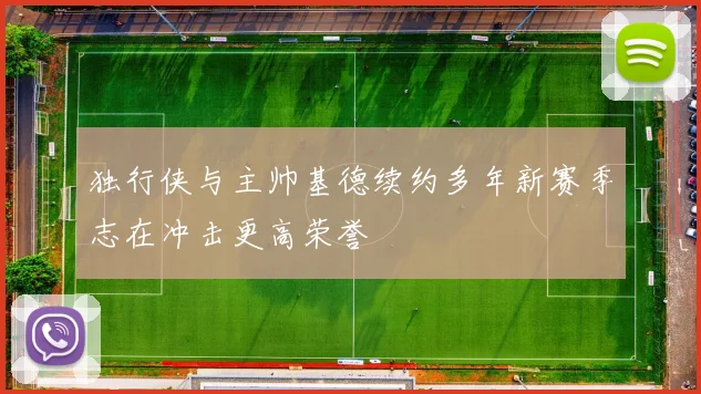 独行侠与主帅基德续约多年新赛季志在冲击更高荣誉
