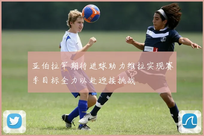 亚伯拉罕期待进球助力维拉实现赛季目标全力以赴迎接挑战