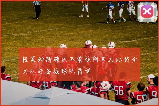 格莱姆斯确认不前往阿布扎比将全力以赴备战球队首训
