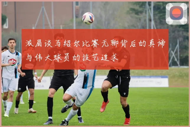 浓眉谈马绍尔比赛无聊背后的真谛与伟大球员的技艺追求