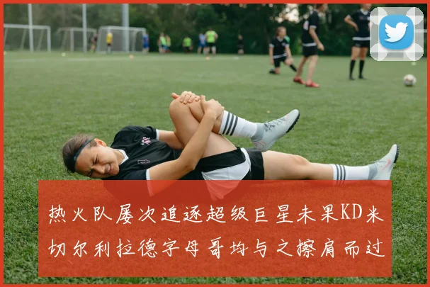 热火队屡次追逐超级巨星未果KD米切尔利拉德字母哥均与之擦肩而过