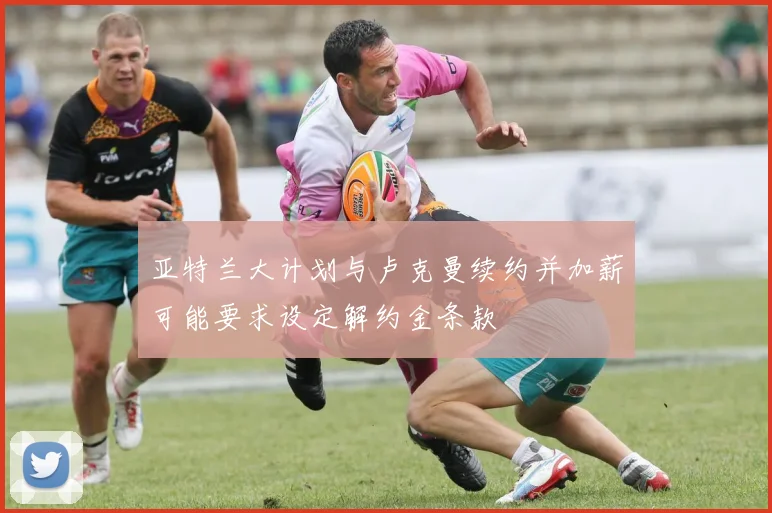 亚特兰大计划与卢克曼续约并加薪可能要求设定解约金条款