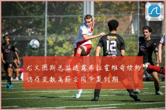 尤文图斯总监透露弗拉霍维奇续约仍存变数高薪合同今夏到期