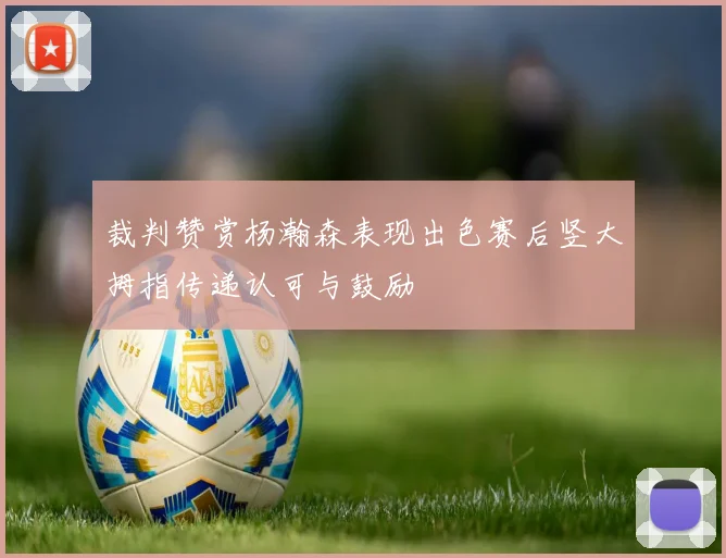 裁判赞赏杨瀚森表现出色赛后竖大拇指传递认可与鼓励