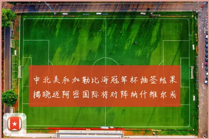 中北美和加勒比海冠军杯抽签结果揭晓迈阿密国际将对阵纳什维尔或渥太华胜者